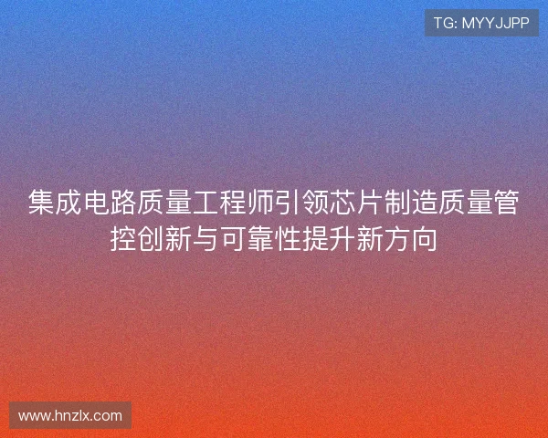 集成电路质量工程师引领芯片制造质量管控创新与可靠性提升新方向 集成电路质量工程师引领芯片制造质量管控创新与可靠性提升新方向